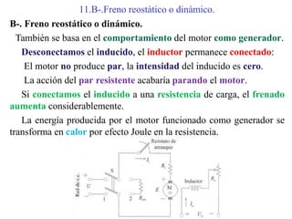 11.B-.Freno reostático o dinámico.
B-. Freno reostático o dinámico.
También se basa en el comportamiento del motor como generador.
Desconectamos el inducido, el inductor permanece conectado:
El motor no produce par, la intensidad del inducido es cero.
La acción del par resistente acabaría parando el motor.
Si conectamos el inducido a una resistencia de carga, el frenado
aumenta considerablemente.
La energía producida por el motor funcionado como generador se
transforma en calor por efecto Joule en la resistencia.
 
