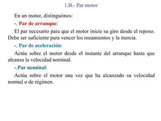 1.B.- Par motor
En un motor, distinguimos:
-. Par de arranque:
El par necesario para que el motor inicie su giro desde el reposo.
Debe ser suficiente para vencer los rozamientos y la inercia.
-. Par de aceleración:
Actúa sobre el motor desde el instante del arranque hasta que
alcanza la velocidad nominal.
-.Par nominal:
Actúa sobre el motor una vez que ha alcanzado su velocidad
normal o de régimen.
 