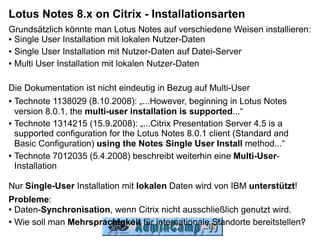 Lotus Notes 8.x on Citrix - Installationsarten
Grundsätzlich könnte man Lotus Notes auf verschiedene Weisen installieren:
● Single User Installation mit lokalen Nutzer-Daten


● Single User Installation mit Nutzer-Daten auf Datei-Server


● Multi User Installation mit lokalen Nutzer-Daten




Die Dokumentation ist nicht eindeutig in Bezug auf Multi-User
● Technote 1138029 (8.10.2008): „...However, beginning in Lotus Notes


  version 8.0.1, the multi-user installation is supported...“
● Technote 1314215 (15.9.2008): „...Citrix Presentation Server 4.5 is a

  supported configuration for the Lotus Notes 8.0.1 client (Standard and
  Basic Configuration) using the Notes Single User Install method...“
● Technote 7012035 (5.4.2008) beschreibt weiterhin eine Multi-User-

  Installation

Nur Single-User Installation mit lokalen Daten wird von IBM unterstützt!
Probleme:
● Daten-Synchronisation, wenn Citrix nicht ausschließlich genutzt wird.


● Wie soll man Mehrsprachigkeit für internationale Standorte bereitstellen?
                                                                          11
 