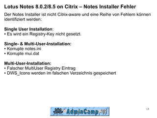 Lotus Notes 8.0.2/8.5 on Citrix – Notes Installer Fehler
Der Notes Installer ist nicht Citrix-aware und eine Reihe von Fehlern können
identifiziert werden:

Single User Installation:
● Es wird ein Registry-Key nicht gesetzt.




Single- & Multi-User-Installation:
● Korrupte notes.ini

● Korrupte mui.dat




Multi-User-Installation:
● Falscher MultiUser Registry Eintrag

● DWS_Icons werden im falschen Verzeichnis gespeichert




                                                                         13
 