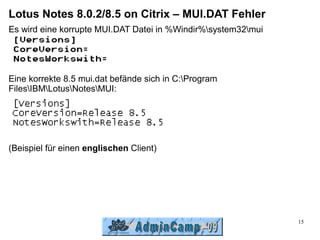 Lotus Notes 8.0.2/8.5 on Citrix – MUI.DAT Fehler
Es wird eine korrupte MUI.DAT Datei in %Windir%system32mui




Eine korrekte 8.5 mui.dat befände sich in C:Program
FilesIBMLotusNotesMUI:




(Beispiel für einen englischen Client)




                                                               15
 