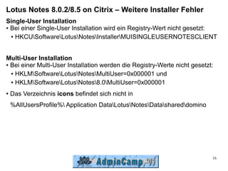 Lotus Notes 8.0.2/8.5 on Citrix – Weitere Installer Fehler
Single-User Installation
● Bei einer Single-User Installation wird ein Registry-Wert nicht gesetzt:


  ● HKCUSoftwareLotusNotesInstallerMUISINGLEUSERNOTESCLIENT




Multi-User Installation
● Bei einer Multi-User Installation werden die Registry-Werte nicht gesetzt:


  ● HKLMSoftwareLotusNotesMultiUser=0x000001 und


  ● HKLMSoftwareLotusNotes8.0MultiUser=0x000001


●   Das Verzeichnis icons befindet sich nicht in
    %AllUsersProfile% Application DataLotusNotesDatashareddomino




                                                                           16
 