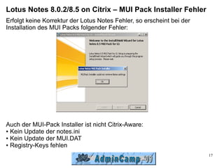 Lotus Notes 8.0.2/8.5 on Citrix – MUI Pack Installer Fehler
Erfolgt keine Korrektur der Lotus Notes Fehler, so erscheint bei der
Installation des MUI Packs folgender Fehler:




Auch der MUI-Pack Installer ist nicht Citrix-Aware:
● Kein Update der notes.ini

● Kein Update der MUI.DAT

● Registry-Keys fehlen


                                                                       17
 