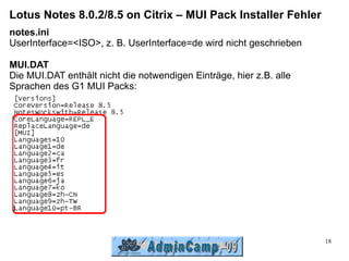 Lotus Notes 8.0.2/8.5 on Citrix – MUI Pack Installer Fehler
notes.ini
UserInterface=<ISO>, z. B. UserInterface=de wird nicht geschrieben

MUI.DAT
Die MUI.DAT enthält nicht die notwendigen Einträge, hier z.B. alle
Sprachen des G1 MUI Packs:




                                                                     18
 