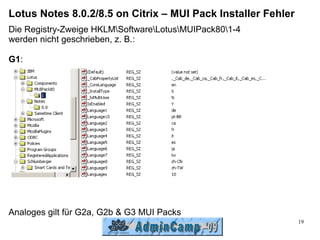 Lotus Notes 8.0.2/8.5 on Citrix – MUI Pack Installer Fehler
Die Registry-Zweige HKLMSoftwareLotusMUIPack801-4
werden nicht geschrieben, z. B.:

G1:




Analoges gilt für G2a, G2b & G3 MUI Packs
                                                              19
 