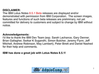 DISCLAIMER:
The IBM Lotus Notes 8.5.1 Beta releases are displayed and/or
demonstrated with permission from IBM Corporation. The screen images,
features and functions of such beta releases are preliminary, not yet
committed for delivery to customers and subject to change by IBM without
notice.


Acknowledgements:
I'd like to thank the IBM Dev Team (esp. Sarah Lachance, Gary Denner,
Brian Gallagher, Swikar K Sugandhi, Simon Butcher, Jeremy Flynn, Jeff
Mitchell, Andrew Robinson, May Lambert), Peter Birett and Daniel Nashed
for their help and comments.

IBM has done a great job with Lotus Notes 8.5.1!




                                                                           2
 