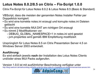 Lotus Notes 8.0.2/8.5 on Citrix – Fix-Script 1.0.0
Citrix Fix-Script für Lotus Notes 8.0.2 & Lotus Notes 8.5 (Basic & Standard)

VBScript, dass die meisten der genannten Notes Installer Fehler per
Doppelklick korrigiert:
● Es wird eine korrekte notes.ini erzeugt und korrupte notes.ini Dateien

  gelöscht
● Es wird eine korrekte MUI.DAT am richtigen Ort erzeugt

● Es nimmt 2 Modifikationen vor:

    - DEBUG_GLOBAL_NAMESPACE=1 in notes.ini wird gesetzt
    - jvm.properties wird gemäß IBM Empfehlung modifiziert

Ursprünglich für Lotus Notes 8.5 on Citrix Presentation Server 4.5 on
Windows Server 2003 entwickelt.

Ausführung:
Es wird einfach jeweils nach der Installation des Lotus Notes Clients
und/oder eines MUI Packs aufgerufen.

Version 1.0.0 ist mit ausführlicher Beschreibung verfügbar unter
http://blog.nashcom.de/nashcomblog.nsf/dx/fix-script-for-lotus-notes-8.x-installation-on-citrixterminal-services-servers.htm
                                                                                                                               20
 