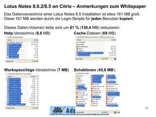 Lotus Notes 8.0.2/8.5 on Citrix – Anmerkungen zum Whitepaper
Das Datenverzeichnis einer Lotus Notes 8.5 Installation ist etwa 161 MB groß.
Diese 161 MB werden durch die Login-Skripte für jeden Benutzer kopiert.

Dieses Daten-Volumen ließe sich um 81 % (130,4 MB) reduzieren:
Help-Verzeichnis (8,6 MB)            Cache-Dateien (69 MB)




Workspacelogs-Verzeichnis (7 MB)      Schablonen (45,8 MB):




                                                                                22
 