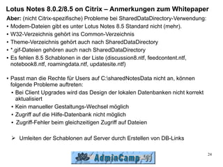 Lotus Notes 8.0.2/8.5 on Citrix – Anmerkungen zum Whitepaper
Aber: (nicht Citrix-spezifische) Probleme bei SharedDataDirectory-Verwendung:
● Modem-Dateien gibt es unter Lotus Notes 8.5 Standard nicht (mehr).


● W32-Verzeichnis gehört ins Common-Verzeichnis


● Theme-Verzeichnis gehört auch nach SharedDataDirectory


● *.gif-Dateien gehören auch nach SharedDataDirectory


● Es fehlen 8.5 Schablonen in der Liste (discussion8.ntf, feedcontent.ntf,

  notebook8.ntf, roamingdata.ntf, updatesite.ntf)

●   Passt man die Rechte für Users auf C:sharedNotesData nicht an, können
    folgende Probleme auftreten:
     ● Bei Client Upgrades wird das Design der lokalen Datenbanken nicht korrekt

       aktualisiert
     ● Kein manueller Gestaltungs-Wechsel möglich


     ● Zugriff auf die Hilfe-Datenbank nicht möglich


     ● Zugriff-Fehler beim gleichzeitigen Zugriff auf Dateien




    ➢ Umleiten der Schablonen auf Server durch Erstellen von DB-Links

                                                                                   24
 