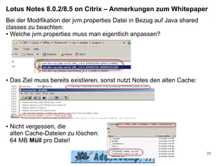 Lotus Notes 8.0.2/8.5 on Citrix – Anmerkungen zum Whitepaper
Bei der Modifikation der jvm.properties Datei in Bezug auf Java shared
classes zu beachten:
● Welche jvm.properties muss man eigentlich anpassen?




●   Das Ziel muss bereits existieren, sonst nutzt Notes den alten Cache:




●   Nicht vergessen, die
    alten Cache-Dateien zu löschen:
    64 MB Müll pro Datei!

                                                                           25
 