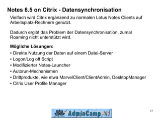 Notes 8.5 on Citrix - Datensynchronisation
 Vielfach wird Citrix ergänzend zu normalen Lotus Notes Clients auf
 Arbeitsplatz-Rechnern genutzt.

 Dadurch ergibt das Problem der Datensynchronisation, zumal
 Roaming nicht unterstützt wird.

 Mögliche Lösungen:
 ● Direkte Nutzung der Daten auf einem Datei-Server


 ● Logon/Log off Script


 ● Modifizierter Notes-Launcher


 ● Autorun-Mechanismen


 ● Drittprodukte, wie etwa MarvelClient/ClientAdmin, DesktopManager


 ● Citrix User Profile Manager




                                                                      27
 