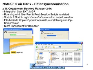 Notes 8.5 on Citrix - Datensynchronisation
z. B. Cooperteam Desktop Manager 2.6x:
● Integration über EXT_MGR

● Roaming wird über Pre- & Post-Session Scripts realisiert

● Scripts & Script-Logik können/müssen selbst erstellt werden

● File-basierte Kopier-Operationen mit Unterstützung von Zip-

  Kompression
● Nicht transparent für Benutzer




                                                                28
 