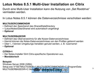 Lotus Notes 8.5.1 Multi-User Installation on Citrix
Durch eine Multi-User Installation kann die Nutzung von „Set Rootdrive“
vermieden werden.

In Lotus Notes 8.5.1 können die Datenverzeichnisse verschoben werden:
MULTIUSERCOMMONDIR
● Definiert den Speicherort des SharedDataDirectory

● LotusNotesDataShared wird automatisch angehängt

● Optional




MULTIUSERBASEDIR
● Definiert das Oberverzeichnis für alle Nutzer-Datenverzeichnisse

● Hiermit können die Notes-Datenverzeichnisse von den Profilen getrennt werden

● Über !...! können Umgebungs-Variablen genutzt werden, z. B. !username!

● Optional




CITRIX=1
● Der Notes-Installer führt Citrix-spezifische Operationen aus.

● Mandatorisch




Beispiel:
Windows Server 2008 (32Bit):
Setup.exe /V"SETMULTIUSER=1 MULTIUSERCOMMONDIR=C:ProgramData
                                                                                 31
MULTIUSERBASEDIR=C:NotesData!username! CITRIX=1“
 
