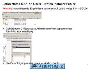 Lotus Notes 8.5.1 on Citrix – Notes Installer Fehler
Achtung: Nachfolgende Ergebnisse basieren auf Lotus Notes 8.5.1 GOLD!




➢ Gehört nach C:NotesdataAdministratorworkspace (unter
  Administrator installiert)




➢ Die Berechtigungen der notes.ini sind zu hoch
                                                                    32
 