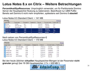Lotus Notes 8.x on Citrix – Weitere Betrachtungen
PercentAvailSysResources: Ursprünglich verwendet, um für Partitionierte Domino
Server die Hauptspeicher-Nutzung zu balancieren. Beeinflusst nur UBM Puffer.
Bereits seit Domino 6 nicht mehr empfohlen, spätestens seit Domino 8 obsolet!

Lotus Notes 8.5 Standard Client: ~ 141 MB




Nach setzen von PercentAvailSysResources=2
Lotus Notes 8.5 Standard Client: ~ 170 MB




Bei den heute üblichen virtuellen Hauptspeicher-Mengen ist der Parameter nicht
granular genug! (bei 16 GB Hauptspeicher: 2 % = 328 MB !)
                                                                                 35
 
