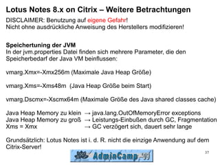 Lotus Notes 8.x on Citrix – Weitere Betrachtungen
DISCLAIMER: Benutzung auf eigene Gefahr!
Nicht ohne ausdrückliche Anweisung des Herstellers modifizieren!

Speichertuning der JVM
In der jvm.properties Datei finden sich mehrere Parameter, die den
Speicherbedarf der Java VM beinflussen:

vmarg.Xmx=-Xmx256m (Maximale Java Heap Größe)

vmarg.Xms=-Xms48m (Java Heap Größe beim Start)

vmarg.Dscmx=-Xscmx64m (Maximale Größe des Java shared classes cache)

Java Heap Memory zu klein → java.lang.OutOfMemoryError exceptions
Java Heap Memory zu groß → Leistungs-Einbußen durch GC, Fragmentation
Xms = Xmx                 → GC verzögert sich, dauert sehr lange

Grundsätzlich: Lotus Notes ist i. d. R. nicht die einzige Anwendung auf dem
Citrix-Server!
                                                                         37
 