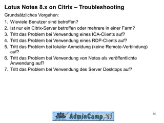 Lotus Notes 8.x on Citrix – Troubleshooting
Grundsätzliches Vorgehen:
1. Wieviele Benutzer sind betroffen?
2. Ist nur ein Citrix-Server betroffen oder mehrere in einer Farm?
3. Tritt das Problem bei Verwendung eines ICA-Clients auf?
4. Tritt das Problem bei Verwendung eines RDP-Clients auf?
5. Tritt das Problem bei lokaler Anmeldung (keine Remote-Verbindung)
   auf?
6. Tritt das Problem bei Verwendung von Notes als veröffentlichte
   Anwendung auf?
7. Tritt das Problem bei Verwendung des Server Desktops auf?




                                                                       38
 