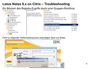 Lotus Notes 8.x on Citrix – Troubleshooting
Ein Blocken des Registry-Zugriffs durch eine Gruppen-Richtlinie




Führt zu folgender Fehlermeldung beim erstmaligen Start von Notes:




                                                                     40
 