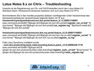 Lotus Notes 8.x on Citrix – Troubleshooting
Ursache ist die Registrierung von CA- und CAI-Protokollen durch den Lotus Notes 8.5
Standard Client. Workaround (Versionen beziehen sich auf Lotus Notes 8.5 FP1):

Kommentieren Sie in den handler.properties Dateien nachfolgender Unter-Verzeichnisse des
frameworkrcpfeatures Verzeichnisses folgende Zeilen mit '#' aus:
frameworkrcpeclipsefeaturescom.ibm.portal.feature_6.1.2.200811140851
exec.command.win32x86="${plugin.dir}${plugin.dir.com.ibm.portal}register_cai_url.bat" "$
{rcp.home}" "${plugin.dir}${plugin.dir.com.ibm.portal}cai_register.reg" "${product.install.dir}"
"${plugin.dir.com.ibm.portal}"

frameworkrcpeclipsefeaturescom.ibm.rcp.portal.feature_6.2.0.200811140851
exec.command.win32x86="${plugin.dir}${plugin.dir.com.ibm.rcp.ca.utils}register_ca.bat" "$
{rcp.home}" "${plugin.dir}${plugin.dir.com.ibm.rcp.ca.utils}register_ca.reg"

Falls Lotus Symphony installiert wurde:
..com.ibm.productivity.tools.notes.branding.feature.patch_3.5.0.20090330-1718
exec.command.win32x86="${plugin.dir}$
{plugin.dir.com.ibm.productivity.tools.notes.branding}register_sodc_url.bat" "${rcp.home}" "$
{plugin.dir}${plugin.dir.com.ibm.productivity.tools.notes.branding}sodc_register.reg"




                                                                                               41
 