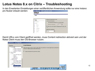 Lotus Notes 8.x on Citrix – Troubleshooting
In den Erweiterten Einstellungen einer veröffentlichen Anwendung sollte nur eine Instanz
pro Nutzer erlaubt werden:




Damit URLs vom Client geöffnet werden, muss Content redirection aktiviert sein und der
Notes Client muss den OS-Browser nutzen.




                                                                                           42
 