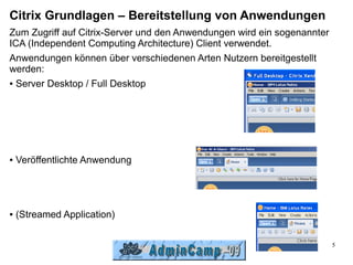 Citrix Grundlagen – Bereitstellung von Anwendungen
Zum Zugriff auf Citrix-Server und den Anwendungen wird ein sogenannter
ICA (Independent Computing Architecture) Client verwendet.
Anwendungen können über verschiedenen Arten Nutzern bereitgestellt
werden:
● Server Desktop / Full Desktop




●   Veröffentlichte Anwendung




●   (Streamed Application)

                                                                         5
 