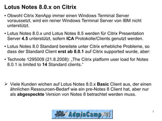 Lotus Notes 8.0.x on Citrix
●   Obwohl Citrix XenApp immer einen Windows Terminal Server
    voraussetzt, wird ein reiner Windows Terminal Server von IBM nicht
    unterstützt.
●   Lotus Notes 8.0.x und Lotus Notes 8.5 werden für Citrix Presentation
    Server 4.5 unterstützt, sofern ICA Protokolle/Clients genutzt werden.
●   Lotus Notes 8.0 Standard bereitete unter Citrix erhebliche Probleme, so
    dass der Standard Client erst ab 8.0.1 auf Citrix supported wurde, aber:
●   Technote 1295009 (21.8.2008): „The Citrix platform user load for Notes
    8.0.1 is limited to 14 Standard clients.“



➢ Viele Kunden wichen auf Lotus Notes 8.0.x Basic Client aus, der einen
  ähnlichen Ressourcen-Bedarf wie ein pre-Notes 8 Client hat, aber nur
  als abgespeckte Version von Notes 8 betrachtet werden muss.


                                                                               7
 