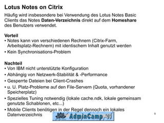 Lotus Notes on Citrix
Häufig wird insbesondere bei Verwendung des Lotus Notes Basic
Clients das Notes Daten-Verzeichnis direkt auf dem Homeshare
des Benutzers verwendet.

Vorteil
● Notes kann von verschiedenen Rechnern (Citrix-Farm,

  Arbeitsplatz-Rechnern) mit identischem Inhalt genutzt werden
● Kein Synchronisations-Problem




Nachteil
● Von IBM nicht unterstützte Konfiguration


● Abhängig von Netzwerk-Stabilität & -Performance


● Gesperrte Dateien bei Client-Crashes


● u. U. Platz-Probleme auf den File-Servern (Quota, vorhandener

  Speicherplatz)
● Spezielles Tuning notwendig (lokale cache.ndk, lokale gemeinsam

  genutzte Schablonen, etc...)
● Mobile Clients benötigen in der Regel dennoch ein lokales

                                                                    8
  Datenverzeichnis
 