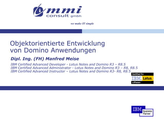 Objektorientierte Entwicklung
von Domino Anwendungen
Dipl. Ing. (FH) Manfred Meise
IBM Certified Advanced Developer - Lotus Notes and Domino R3 – R8.5
IBM Certified Advanced Administrator - Lotus Notes and Domino R3 – R8, R8.5
IBM Certified Advanced Instructor – Lotus Notes and Domino R3- R8, R8.5
 