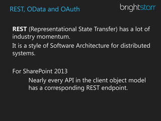 REST, OData and OAuth

REST (Representational State Transfer) has a lot of
industry momentum.
It is a style of Software Architecture for distributed
systems.

For SharePoint 2013
      Nearly every API in the client object model
      has a corresponding REST endpoint.
 