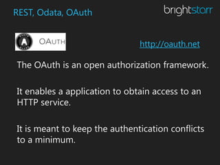 REST, Odata, OAuth


                               http://oauth.net

The OAuth is an open authorization framework.

It enables a application to obtain access to an
HTTP service.

It is meant to keep the authentication conflicts
to a minimum.
 
