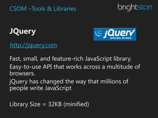 CSOM –Tools & Libraries


JQuery
http://jquery.com

Fast, small, and feature-rich JavaScript library.
Easy-to-use API that works across a multitude of
browsers.
jQuery has changed the way that millions of
people write JavaScript

Library Size = 32KB (minified)
 