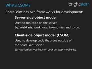 What’s CSOM?
SharePoint has two frameworks for development:
     Server-side object model
     Used to run code on the server.
     Eg: WebParts, workflows, taxonomies and so on.

     Client-side object model (CSOM)
     Used to develop code that runs outside of
     the SharePoint server.
     Eg: Applications you have on your desktop, mobile etc.
 