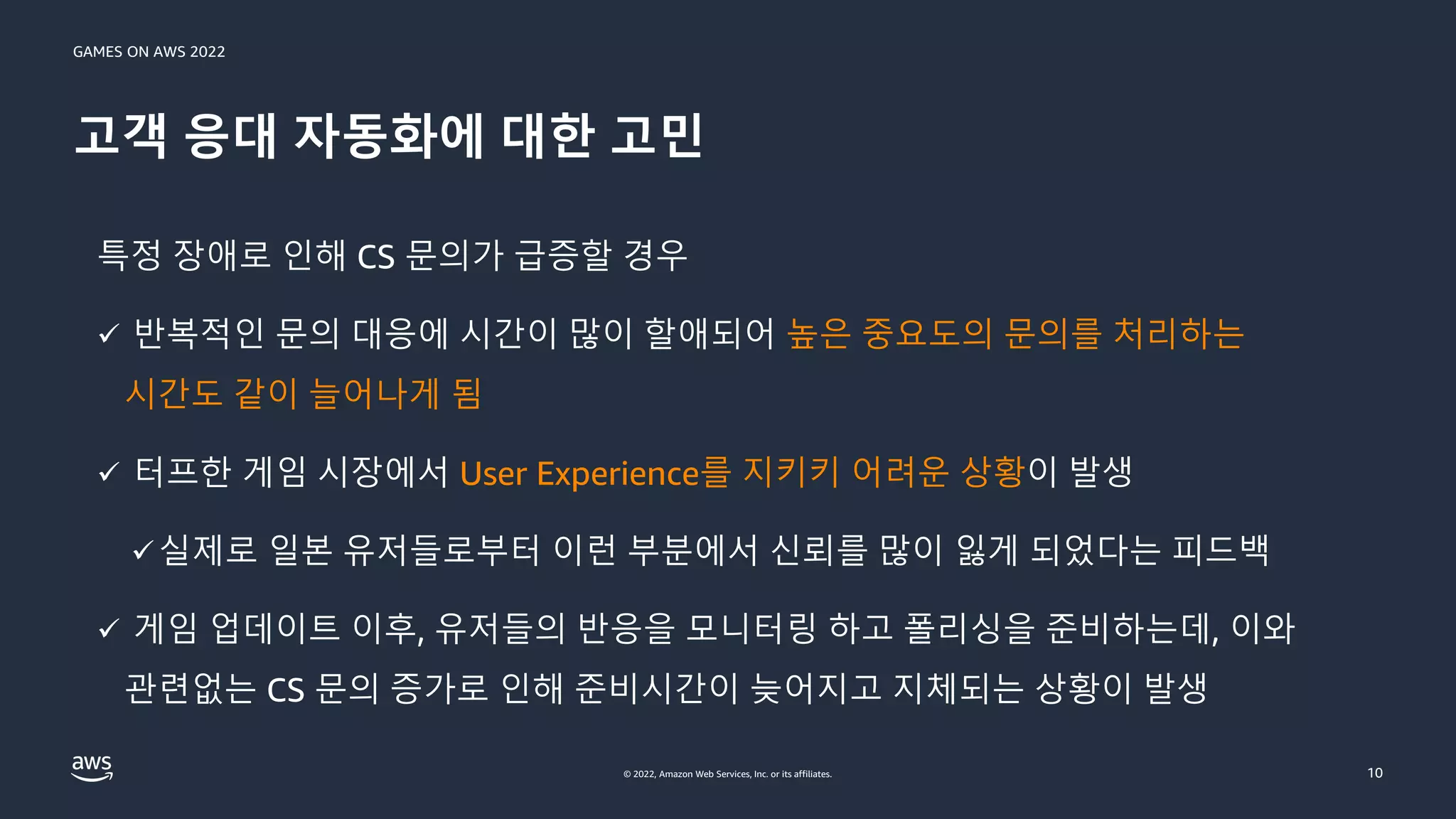 GAMES ON AWS 2022
© 2022, Amazon Web Services, Inc. or its affiliates.
고객 응대 자동화에 대한 고민
10
특정 장애로 인해 CS 문의가 급증할 경우
✓ 반복적인 문의 대응에 시간이 많이 할애되어 높은 중요도의 문의를 처리하는
시간도 같이 늘어나게 됨
✓ 터프한 게임 시장에서 User Experience를 지키키 어려운 상황이 발생
✓실제로 일본 유저들로부터 이런 부분에서 신뢰를 많이 잃게 되었다는 피드백
✓ 게임 업데이트 이후, 유저들의 반응을 모니터링 하고 폴리싱을 준비하는데, 이와
관련없는 CS 문의 증가로 인해 준비시간이 늦어지고 지체되는 상황이 발생
 