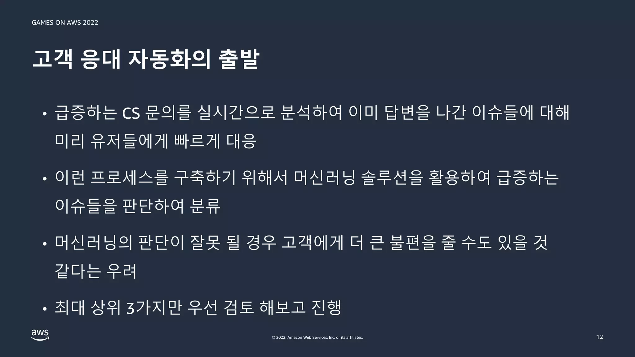 GAMES ON AWS 2022
© 2022, Amazon Web Services, Inc. or its affiliates.
고객 응대 자동화의 출발
12
• 급증하는 CS 문의를 실시간으로 분석하여 이미 답변을 나간 이슈들에 대해
미리 유저들에게 빠르게 대응
• 이런 프로세스를 구축하기 위해서 머신러닝 솔루션을 활용하여 급증하는
이슈들을 판단하여 분류
• 머신러닝의 판단이 잘못 될 경우 고객에게 더 큰 불편을 줄 수도 있을 것
같다는 우려
• 최대 상위 3가지만 우선 검토 해보고 진행
 