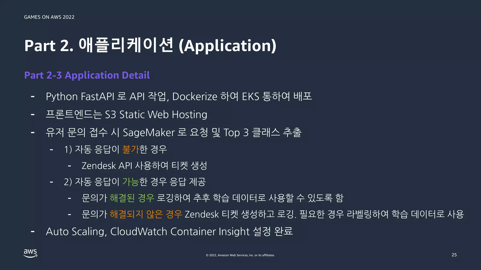 GAMES ON AWS 2022
© 2022, Amazon Web Services, Inc. or its affiliates.
Part 2. 애플리케이션 (Application)
- Python FastAPI 로 API 작업, Dockerize 하여 EKS 통하여 배포
- 프론트엔드는 S3 Static Web Hosting
- 유저 문의 접수 시 SageMaker 로 요청 및 Top 3 클래스 추출
- 1) 자동 응답이 불가한 경우
- Zendesk API 사용하여 티켓 생성
- 2) 자동 응답이 가능한 경우 응답 제공
- 문의가 해결된 경우 로깅하여 추후 학습 데이터로 사용할 수 있도록 함
- 문의가 해결되지 않은 경우 Zendesk 티켓 생성하고 로깅. 필요한 경우 라벨링하여 학습 데이터로 사용
- Auto Scaling, CloudWatch Container Insight 설정 완료
25
Part 2-3 Application Detail
 