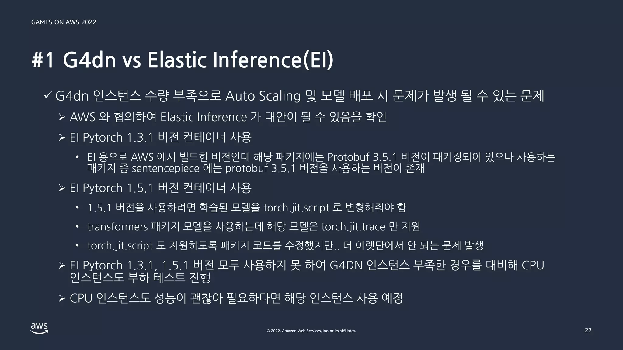 GAMES ON AWS 2022
© 2022, Amazon Web Services, Inc. or its affiliates.
#1 G4dn vs Elastic Inference(EI)
27
✓ G4dn 인스턴스 수량 부족으로 Auto Scaling 및 모델 배포 시 문제가 발생 될 수 있는 문제
➢ AWS 와 협의하여 Elastic Inference 가 대안이 될 수 있음을 확인
➢ EI Pytorch 1.3.1 버전 컨테이너 사용
• EI 용으로 AWS 에서 빌드한 버전인데 해당 패키지에는 Protobuf 3.5.1 버전이 패키징되어 있으나 사용하는
패키지 중 sentencepiece 에는 protobuf 3.5.1 버전을 사용하는 버전이 존재
➢ EI Pytorch 1.5.1 버전 컨테이너 사용
• 1.5.1 버전을 사용하려면 학습된 모델을 torch.jit.script 로 변형해줘야 함
• transformers 패키지 모델을 사용하는데 해당 모델은 torch.jit.trace 만 지원
• torch.jit.script 도 지원하도록 패키지 코드를 수정했지만.. 더 아랫단에서 안 되는 문제 발생
➢ EI Pytorch 1.3.1, 1.5.1 버전 모두 사용하지 못 하여 G4DN 인스턴스 부족한 경우를 대비해 CPU
인스턴스도 부하 테스트 진행
➢ CPU 인스턴스도 성능이 괜찮아 필요하다면 해당 인스턴스 사용 예정
 
