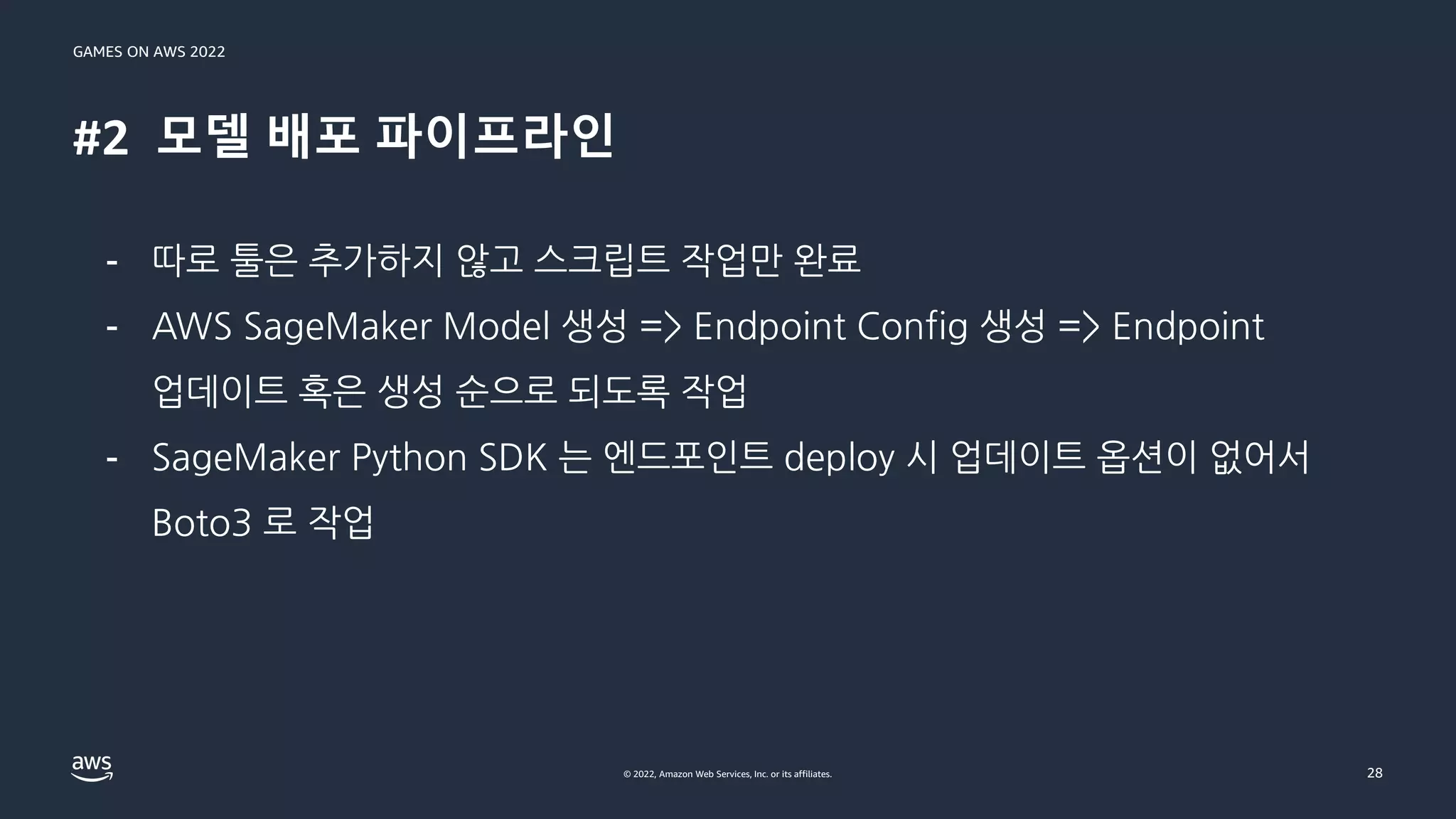 GAMES ON AWS 2022
© 2022, Amazon Web Services, Inc. or its affiliates.
#2 모델 배포 파이프라인
28
- 따로 툴은 추가하지 않고 스크립트 작업만 완료
- AWS SageMaker Model 생성 => Endpoint Config 생성 => Endpoint
업데이트 혹은 생성 순으로 되도록 작업
- SageMaker Python SDK 는 엔드포인트 deploy 시 업데이트 옵션이 없어서
Boto3 로 작업
 