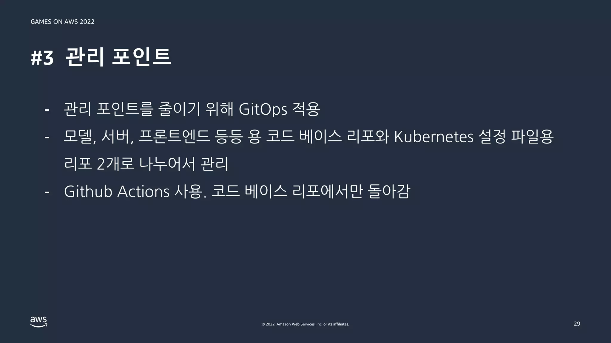 GAMES ON AWS 2022
© 2022, Amazon Web Services, Inc. or its affiliates.
#3 관리 포인트
29
- 관리 포인트를 줄이기 위해 GitOps 적용
- 모델, 서버, 프론트엔드 등등 용 코드 베이스 리포와 Kubernetes 설정 파일용
리포 2개로 나누어서 관리
- Github Actions 사용. 코드 베이스 리포에서만 돌아감
 