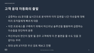 GAMES ON AWS 2022
© 2022, Amazon Web Services, Inc. or its affiliates.
고객 응대 자동화의 출발
12
• 급증하는 CS 문의를 실시간으로 분석하여 이미 답변을 나간 이슈들에 대해
미리 유저들에게 빠르게 대응
• 이런 프로세스를 구축하기 위해서 머신러닝 솔루션을 활용하여 급증하는
이슈들을 판단하여 분류
• 머신러닝의 판단이 잘못 될 경우 고객에게 더 큰 불편을 줄 수도 있을 것
같다는 우려
• 최대 상위 3가지만 우선 검토 해보고 진행
 