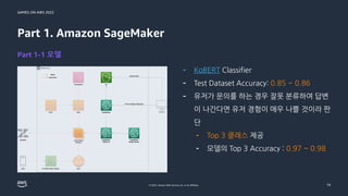 GAMES ON AWS 2022
© 2022, Amazon Web Services, Inc. or its affiliates.
Part 1. Amazon SageMaker
Part 1-1 모델
- KoBERT Classifier
- Test Dataset Accuracy: 0.85 ~ 0.86
- 유저가 문의를 하는 경우 잘못 분류하여 답변
이 나간다면 유저 경험이 매우 나쁠 것이라 판
단
- Top 3 클래스 제공
- 모델의 Top 3 Accuracy : 0.97 ~ 0.98
19
 