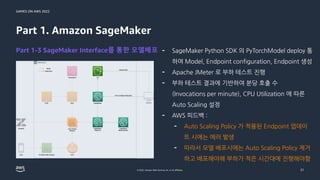 GAMES ON AWS 2022
© 2022, Amazon Web Services, Inc. or its affiliates.
Part 1. Amazon SageMaker
Part 1-3 SageMaker Interface를 통한 모델배포 - SageMaker Python SDK 의 PyTorchModel deploy 통
하여 Model, Endpoint configuration, Endpoint 생성
- Apache JMeter 로 부하 테스트 진행
- 부하 테스트 결과에 기반하여 분당 호출 수
(Invocations per minute), CPU Utilization 에 따른
Auto Scaling 설정
- AWS 피드백 :
- Auto Scaling Policy 가 적용된 Endpoint 업데이
트 시에는 에러 발생
- 따라서 모델 배포시에는 Auto Scaling Policy 제거
하고 배포해야해 부하가 적은 시간대에 진행해야함
21
 