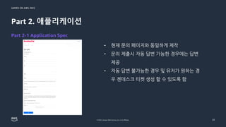 GAMES ON AWS 2022
© 2022, Amazon Web Services, Inc. or its affiliates.
Part 2. 애플리케이션
- 현재 문의 페이지와 동일하게 제작
- 문의 제출시 자동 답변 가능한 경우에는 답변
제공
- 자동 답변 불가능한 경우 및 유저가 원하는 경
우 젠데스크 티켓 생성 할 수 있도록 함
23
Part 2-1 Application Spec
 
