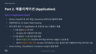 GAMES ON AWS 2022
© 2022, Amazon Web Services, Inc. or its affiliates.
Part 2. 애플리케이션 (Application)
- Python FastAPI 로 API 작업, Dockerize 하여 EKS 통하여 배포
- 프론트엔드는 S3 Static Web Hosting
- 유저 문의 접수 시 SageMaker 로 요청 및 Top 3 클래스 추출
- 1) 자동 응답이 불가한 경우
- Zendesk API 사용하여 티켓 생성
- 2) 자동 응답이 가능한 경우 응답 제공
- 문의가 해결된 경우 로깅하여 추후 학습 데이터로 사용할 수 있도록 함
- 문의가 해결되지 않은 경우 Zendesk 티켓 생성하고 로깅. 필요한 경우 라벨링하여 학습 데이터로 사용
- Auto Scaling, CloudWatch Container Insight 설정 완료
25
Part 2-3 Application Detail
 