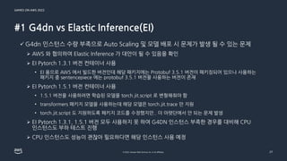 GAMES ON AWS 2022
© 2022, Amazon Web Services, Inc. or its affiliates.
#1 G4dn vs Elastic Inference(EI)
27
✓ G4dn 인스턴스 수량 부족으로 Auto Scaling 및 모델 배포 시 문제가 발생 될 수 있는 문제
➢ AWS 와 협의하여 Elastic Inference 가 대안이 될 수 있음을 확인
➢ EI Pytorch 1.3.1 버전 컨테이너 사용
• EI 용으로 AWS 에서 빌드한 버전인데 해당 패키지에는 Protobuf 3.5.1 버전이 패키징되어 있으나 사용하는
패키지 중 sentencepiece 에는 protobuf 3.5.1 버전을 사용하는 버전이 존재
➢ EI Pytorch 1.5.1 버전 컨테이너 사용
• 1.5.1 버전을 사용하려면 학습된 모델을 torch.jit.script 로 변형해줘야 함
• transformers 패키지 모델을 사용하는데 해당 모델은 torch.jit.trace 만 지원
• torch.jit.script 도 지원하도록 패키지 코드를 수정했지만.. 더 아랫단에서 안 되는 문제 발생
➢ EI Pytorch 1.3.1, 1.5.1 버전 모두 사용하지 못 하여 G4DN 인스턴스 부족한 경우를 대비해 CPU
인스턴스도 부하 테스트 진행
➢ CPU 인스턴스도 성능이 괜찮아 필요하다면 해당 인스턴스 사용 예정
 