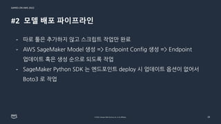 GAMES ON AWS 2022
© 2022, Amazon Web Services, Inc. or its affiliates.
#2 모델 배포 파이프라인
28
- 따로 툴은 추가하지 않고 스크립트 작업만 완료
- AWS SageMaker Model 생성 => Endpoint Config 생성 => Endpoint
업데이트 혹은 생성 순으로 되도록 작업
- SageMaker Python SDK 는 엔드포인트 deploy 시 업데이트 옵션이 없어서
Boto3 로 작업
 