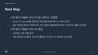 GAMES ON AWS 2022
© 2022, Amazon Web Services, Inc. or its affiliates.
Next Step
31
- 고객 응대 자동화 서비스의 업그레이드 진행중
- Lesson & Learned를 바탕으로 개선점을 보완하여 V2 서비스 준비
- 같은 캐주얼 장르의 게임이라도 유저 연령과 행동패턴에 따라 고객 문의 내용이 상이함
- 고객 응대 자동화 서비스의 확장
- 신작에는 바로 적용 원칙
- 기존 글로벌 타이틀과 국내 타이틀에도 2023년 1H 에 확장 도입 예정
 
