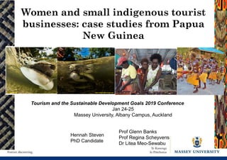 Tourism and the Sustainable Development Goals 2019 Conference
Jan 24-25
Massey University, Albany Campus, Auckland
Women and small indigenous tourist
businesses: case studies from Papua
New Guinea
Hennah Steven
PhD Candidate
Prof Glenn Banks
Prof Regina Scheyvens
Dr Litea Meo-Sewabu
 