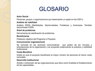 GLOSARIO 
Actor Social 
Personas, grupos u organizaciones que desempeña un papel en las OSC’s. 
Análisis de viabilidad 
Análisis DOFA (Debilidades, Oportunidades, Fortalezas y Amenazas. También 
denominado FODA 
Árbol de problemas 
Herramienta de clasificación de problemas. 
Beneficiarios 
Población objetivo del Programa o Proyecto. 
Comunicación organizacional 
Se concreta en las acciones comunicativas que parten de los vínculos y 
articulaciones de la organización y se proyectan potenciando la práctica y visibilidad 
institucional. 
Costo-Beneficio 
Grado en que el proyecto beneficiará al mayor número de personas al menor costo 
razonable. 
Desarrollo Institucional 
Ámbito o dimensión de las organizaciones que tiene como finalidad el fortalecimiento 
de las capacidades. 
 
