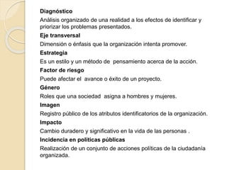 Diagnóstico 
Análisis organizado de una realidad a los efectos de identificar y 
priorizar los problemas presentados. 
Eje transversal 
Dimensión o énfasis que la organización intenta promover. 
Estrategia 
Es un estilo y un método de pensamiento acerca de la acción. 
Factor de riesgo 
Puede afectar el avance o éxito de un proyecto. 
Género 
Roles que una sociedad asigna a hombres y mujeres. 
Imagen 
Registro público de los atributos identificatorios de la organización. 
Impacto 
Cambio duradero y significativo en la vida de las personas . 
Incidencia en políticas públicas 
Realización de un conjunto de acciones políticas de la ciudadanía 
organizada. 
 