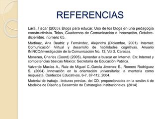 REFERENCIAS 
Lara, Tiscar (2005). Blogs para educar. Uso de los blogs en una pedagogía 
constructivista. Telos, Cuadernos de Comunicación e Innovación. Octubre-diciembre, 
número 65. 
Martínez, Ana Beatriz y Fernández, Alejandra (Diciembre, 2001). Internet: 
Comunicación Virtual y desarrollo de habilidades cognitivas. Anuario 
ININCO/Investigación de la Comunicación No. 13, Vol 2. Caracas. 
Monereo, Charles (Coord) (2005). Aprender a buscar en Internet. En: Internet y 
competencias básicas México: Secretaría de Educación Pública. 
Valverde Macías A., Ruiz de Miguel C.,García Jimenez E., Romero Rodríguez 
S. (2004) Innovación en la orientación universitaria: la mentoría como 
respuesta. Contextos Educativos, 6-7, 87-112, 2004. 
Material de trabajo –lecturas previas- del CD, proporcionadas en la sesión 4 de 
Modelos de Diseño y Desarrollo de Estrategias Institucionales. (2014) 
 